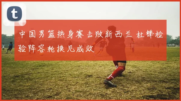 中国男篮热身赛击败新西兰 杜锋检验阵容轮换见成效