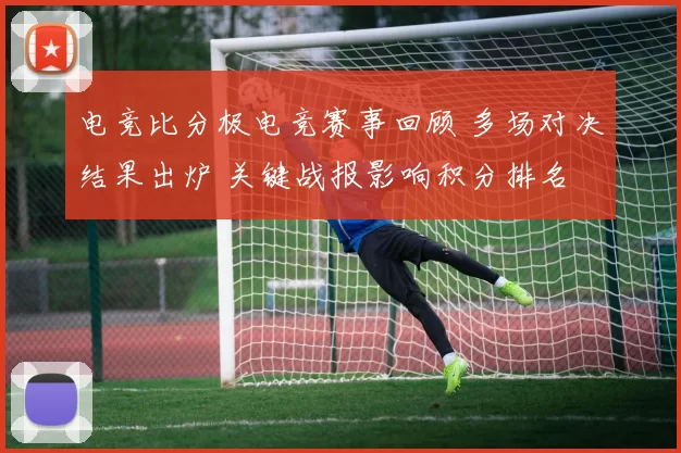 电竞比分极电竞赛事回顾 多场对决结果出炉 关键战报影响积分排名