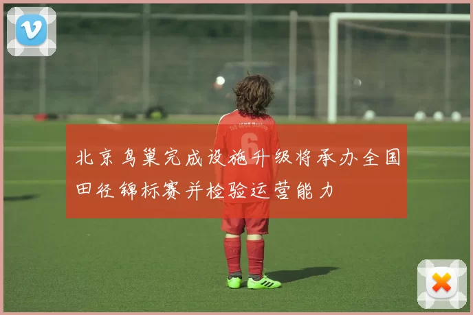 北京鸟巢完成设施升级将承办全国田径锦标赛并检验运营能力