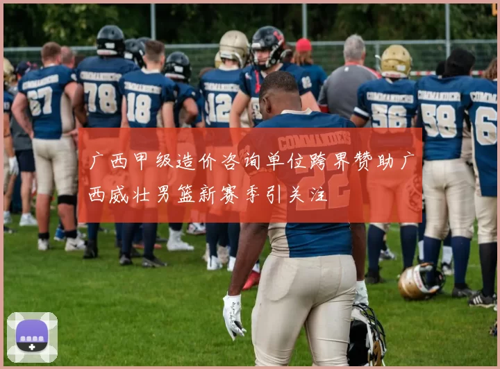 广西甲级造价咨询单位跨界赞助广西威壮男篮新赛季引关注