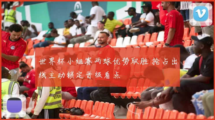 世界杯小组赛两球优势取胜 抢占出线主动锁定晋级看点