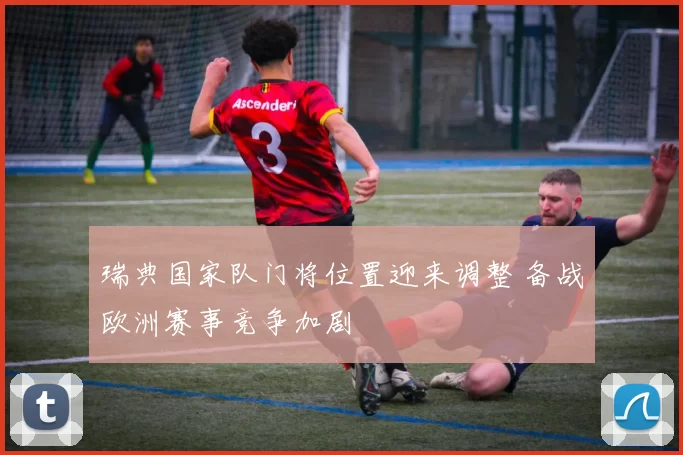 瑞典国家队门将位置迎来调整 备战欧洲赛事竞争加剧