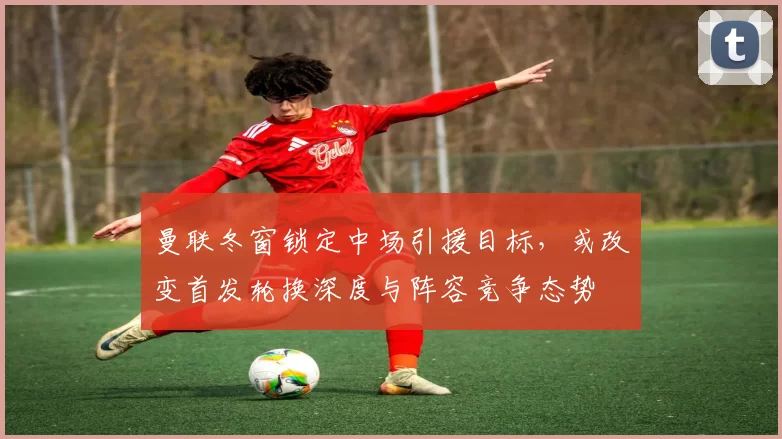 曼联冬窗锁定中场引援目标，或改变首发轮换深度与阵容竞争态势