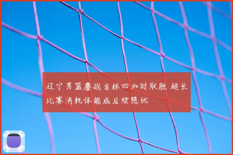 辽宁男篮鏖战吉林四加时取胜 超长比赛消耗体能成后续隐忧