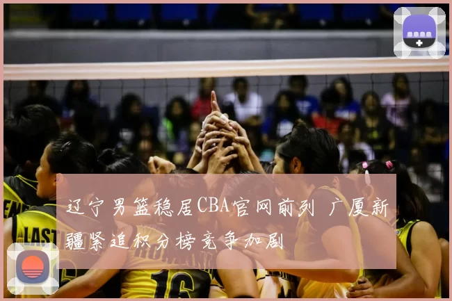 辽宁男篮稳居CBA官网前列 广厦新疆紧追积分榜竞争加剧