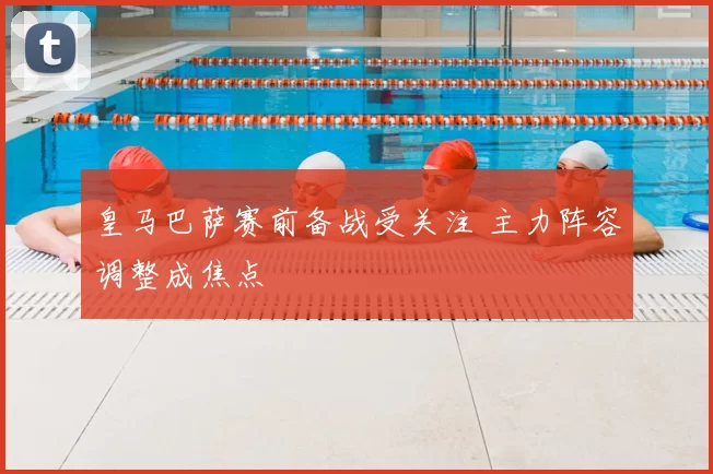 皇马巴萨赛前备战受关注 主力阵容调整成焦点