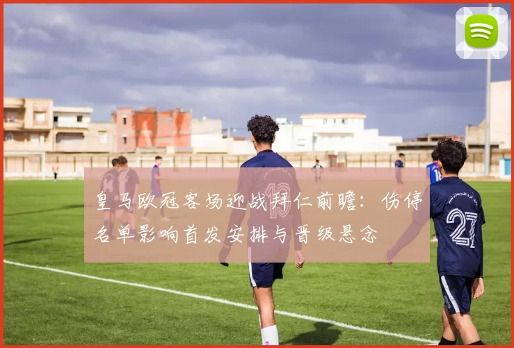 皇马欧冠客场迎战拜仁前瞻：伤停名单影响首发安排与晋级悬念