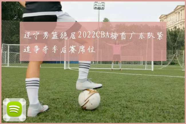 辽宁男篮稳居2022CBA榜首广东队紧追争夺季后赛席位