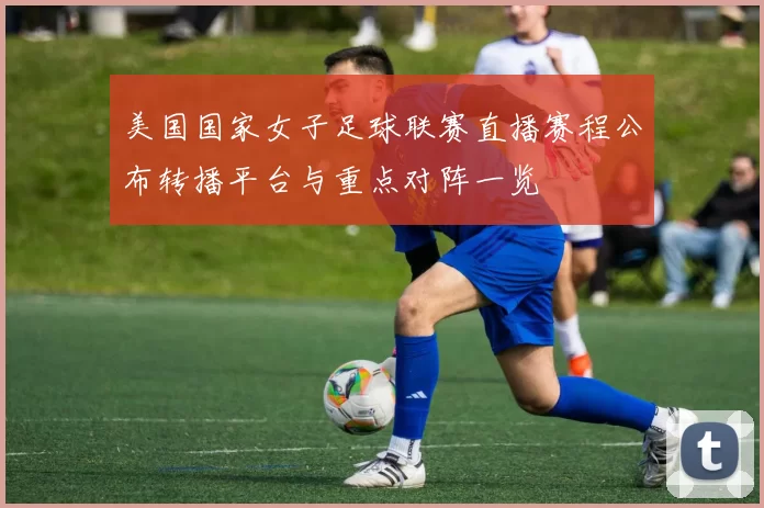 美国国家女子足球联赛直播赛程公布转播平台与重点对阵一览