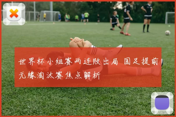 世界杯小组赛两连败出局 国足提前无缘淘汰赛焦点解析