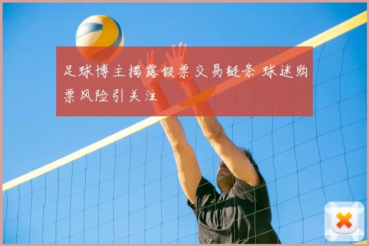 足球博主揭露假票交易链条 球迷购票风险引关注