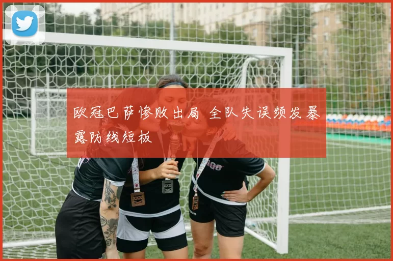 欧冠巴萨惨败出局 全队失误频发暴露防线短板