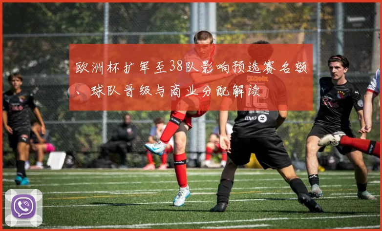 欧洲杯扩军至38队影响预选赛名额、球队晋级与商业分配解读