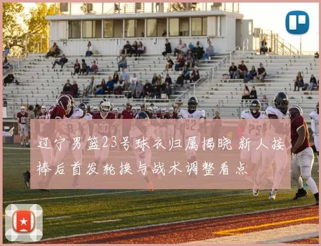 辽宁男篮23号球衣归属揭晓 新人接棒后首发轮换与战术调整看点