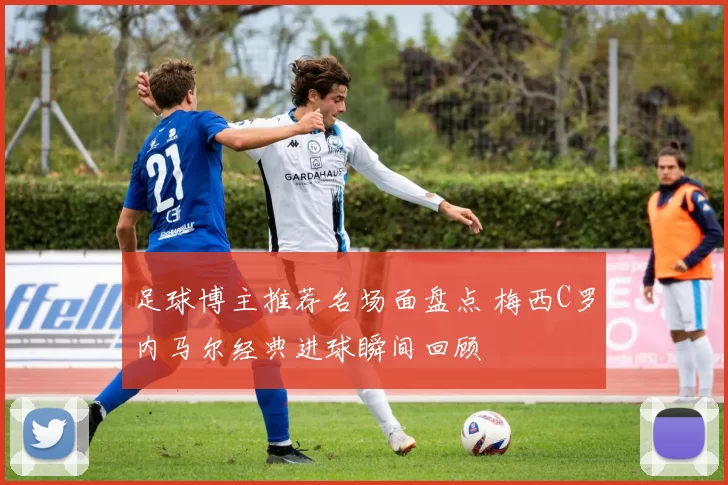 足球博主推荐名场面盘点 梅西C罗内马尔经典进球瞬间回顾