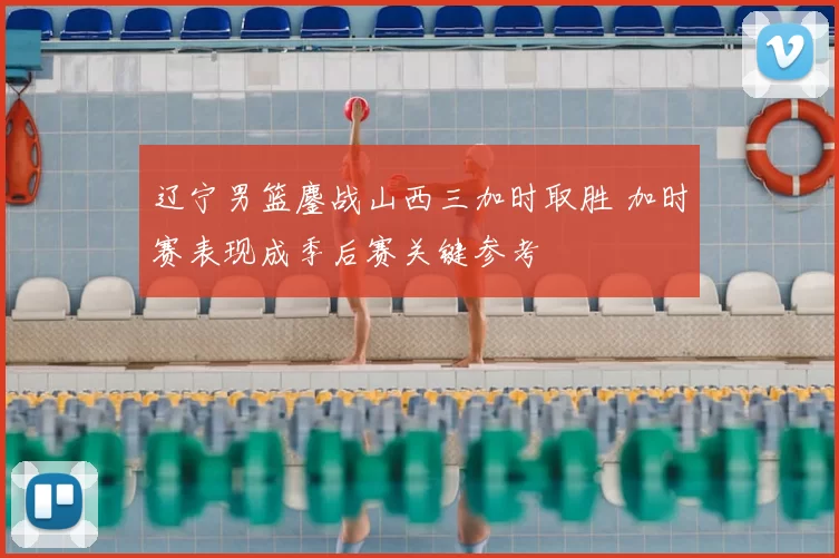 辽宁男篮鏖战山西三加时取胜 加时赛表现成季后赛关键参考