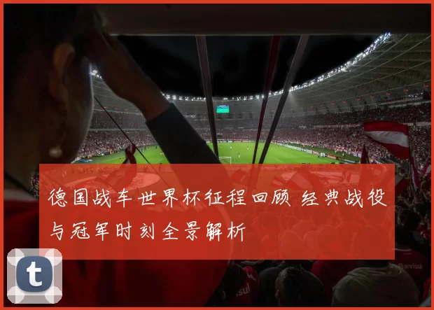 德国战车世界杯征程回顾 经典战役与冠军时刻全景解析