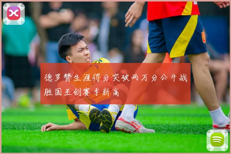 德罗赞生涯得分突破两万分公牛战胜国王创赛季新高