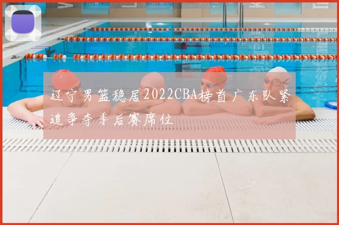 辽宁男篮稳居2022CBA榜首广东队紧追争夺季后赛席位