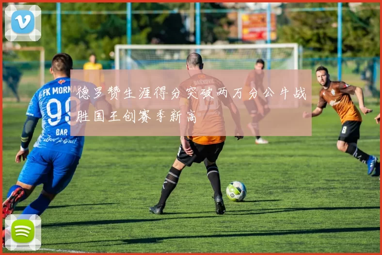 德罗赞生涯得分突破两万分公牛战胜国王创赛季新高