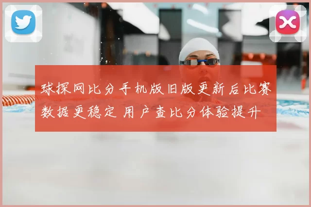球探网比分手机版旧版更新后比赛数据更稳定 用户查比分体验提升