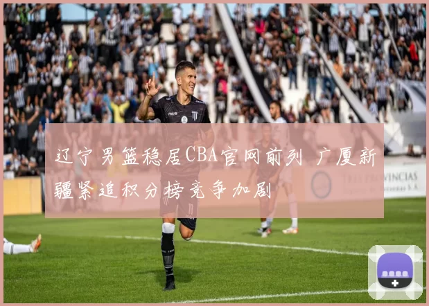 辽宁男篮稳居CBA官网前列 广厦新疆紧追积分榜竞争加剧