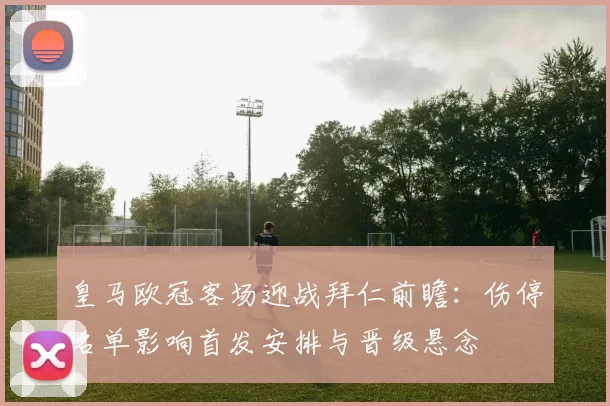 皇马欧冠客场迎战拜仁前瞻：伤停名单影响首发安排与晋级悬念