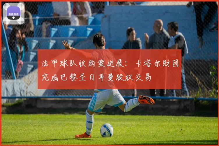 法甲球队收购案进展：卡塔尔财团完成巴黎圣日耳曼股权交易