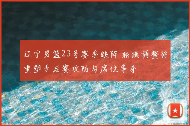 辽宁男篮23号赛季缺阵 轮换调整将重塑季后赛攻防与席位争夺