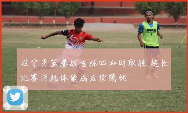 辽宁男篮鏖战吉林四加时取胜 超长比赛消耗体能成后续隐忧