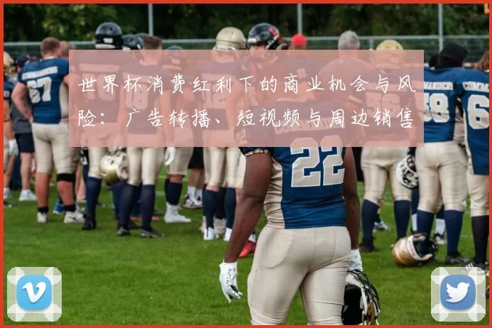 世界杯消费红利下的商业机会与风险：广告转播、短视频与周边销售回报路径