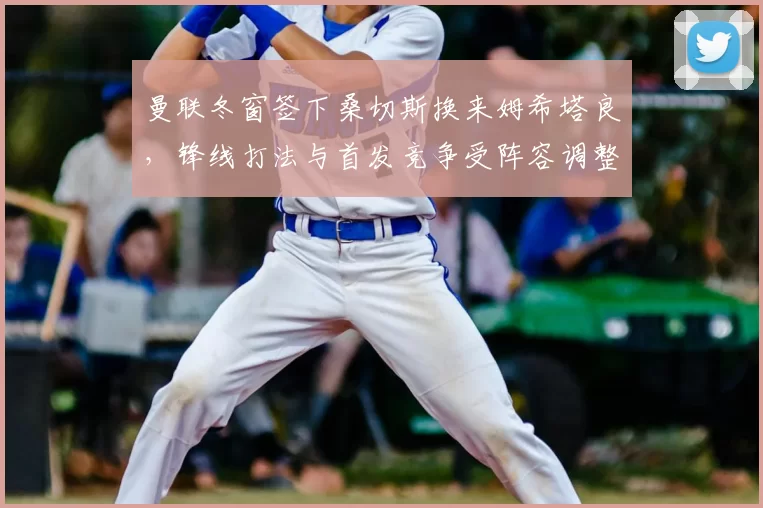 曼联冬窗签下桑切斯换来姆希塔良，锋线打法与首发竞争受阵容调整影响