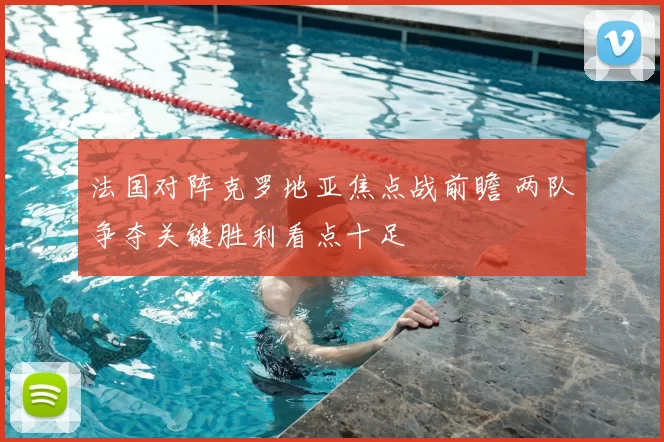 法国对阵克罗地亚焦点战前瞻 两队争夺关键胜利看点十足