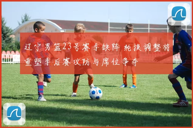 辽宁男篮23号赛季缺阵 轮换调整将重塑季后赛攻防与席位争夺