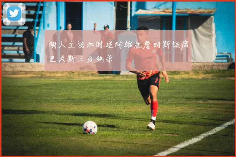 湖人主场加时逆转雄鹿詹姆斯缺席里夫斯三分绝杀