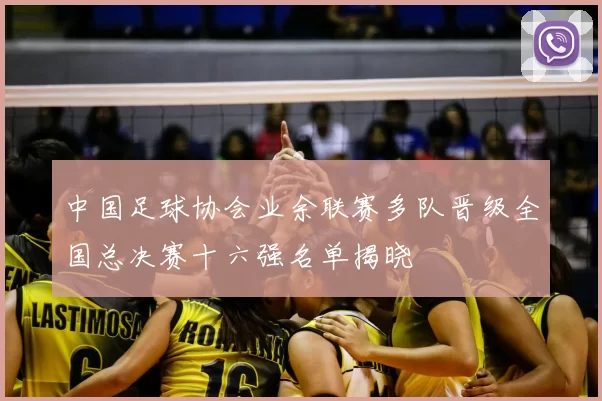 中国足球协会业余联赛多队晋级全国总决赛十六强名单揭晓