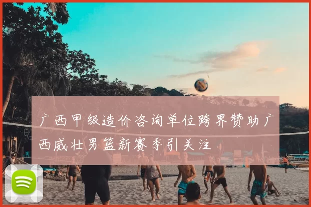 广西甲级造价咨询单位跨界赞助广西威壮男篮新赛季引关注