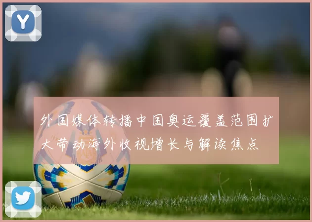 外国媒体转播中国奥运覆盖范围扩大带动海外收视增长与解读焦点