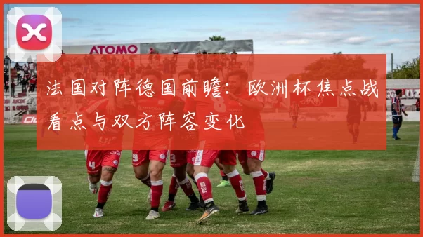 法国对阵德国前瞻：欧洲杯焦点战看点与双方阵容变化