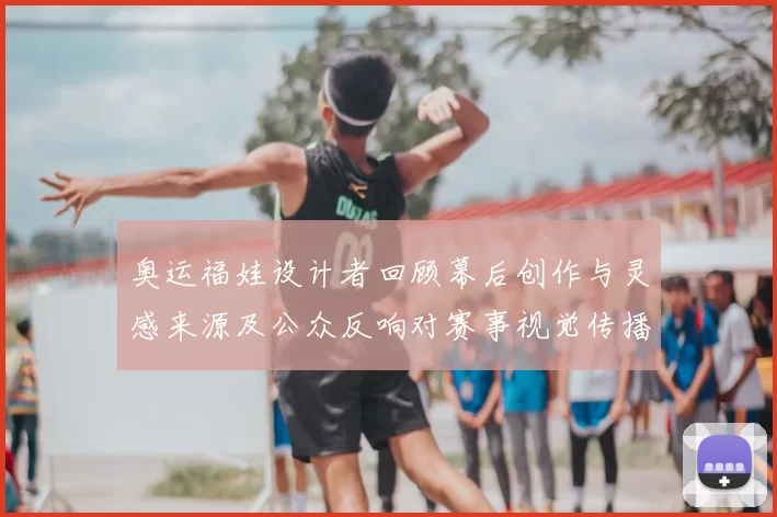 奥运福娃设计者回顾幕后创作与灵感来源及公众反响对赛事视觉传播影响