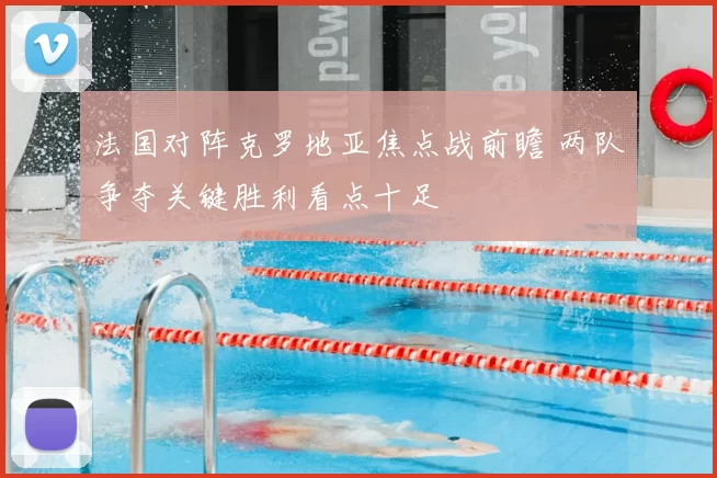 法国对阵克罗地亚焦点战前瞻 两队争夺关键胜利看点十足