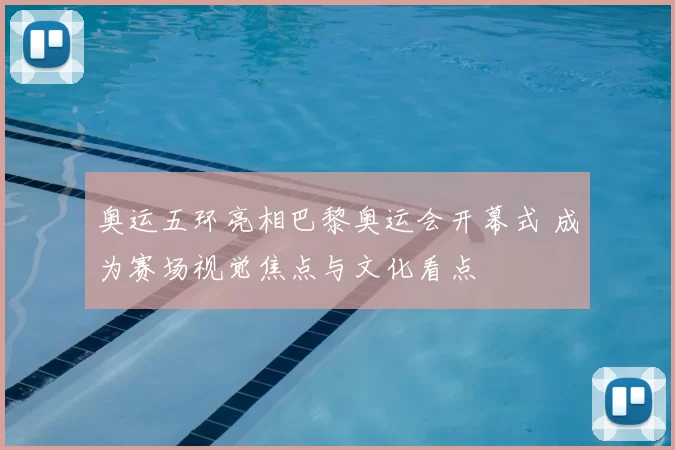 奥运五环亮相巴黎奥运会开幕式 成为赛场视觉焦点与文化看点