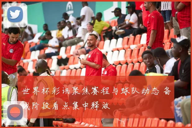 世界杯彩讯聚焦赛程与球队动态 备战阶段看点集中释放