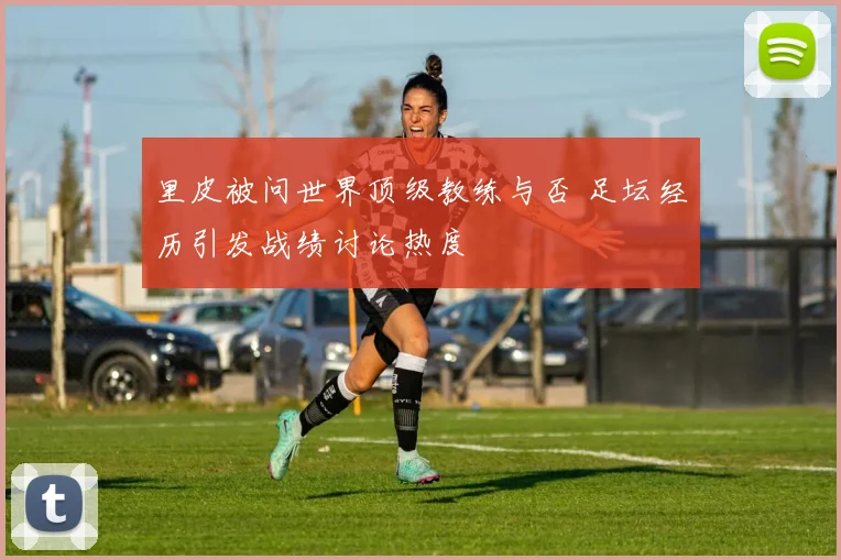 里皮被问世界顶级教练与否 足坛经历引发战绩讨论热度