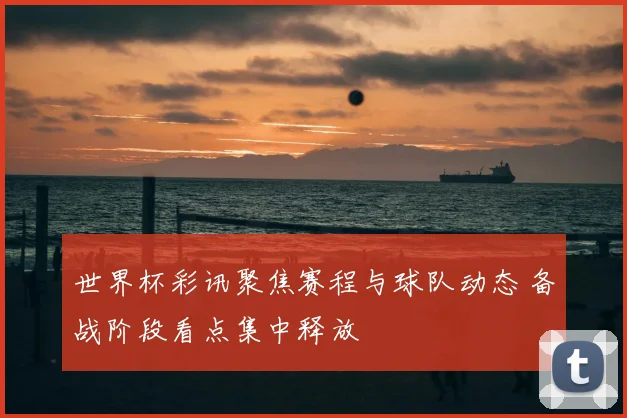世界杯彩讯聚焦赛程与球队动态 备战阶段看点集中释放