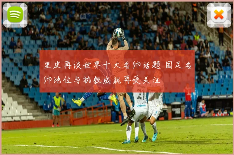里皮再谈世界十大名帅话题 国足名帅地位与执教成就再受关注