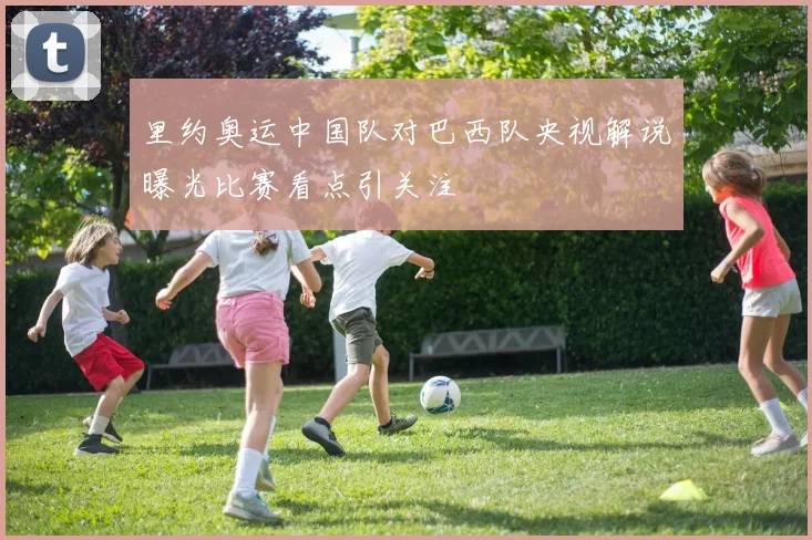 里约奥运中国队对巴西队央视解说曝光比赛看点引关注