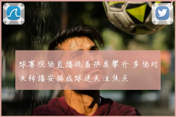 球赛现场直播观看热度攀升 多场对决转播安排成球迷关注焦点